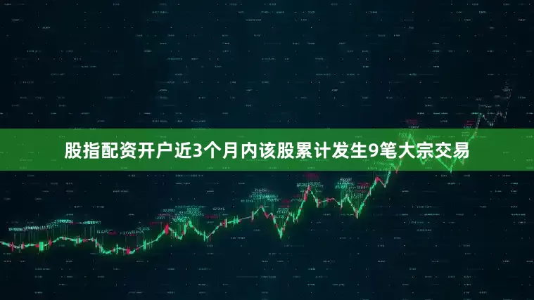 股指配资开户近3个月内该股累计发生9笔大宗交易