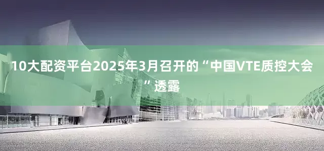 10大配资平台2025年3月召开的“中国VTE质控大会”透露