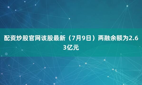配资炒股官网该股最新（7月9日）两融余额为2.63亿元