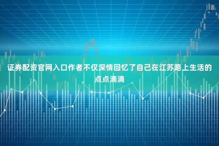 证券配资官网入口作者不仅深情回忆了自己在江苏路上生活的点点滴滴