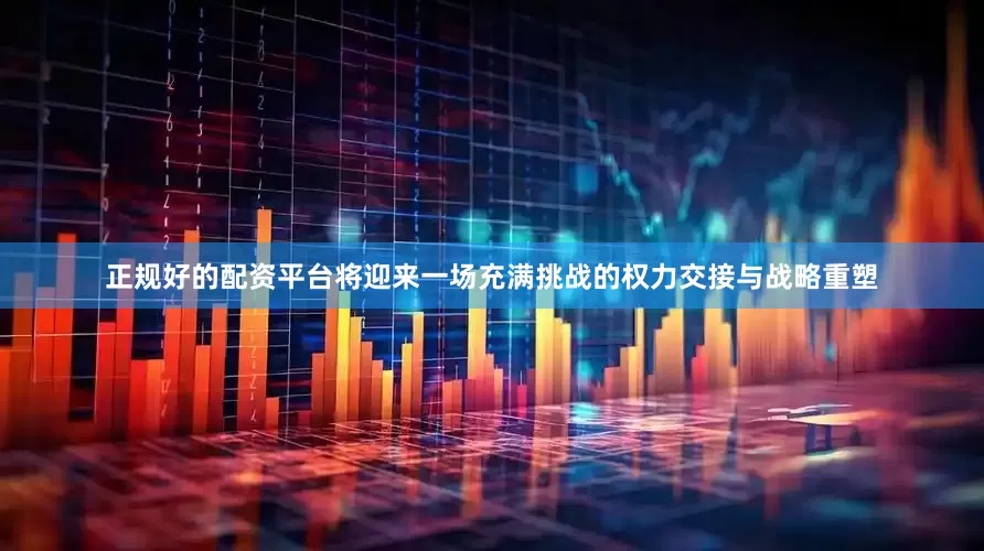 正规好的配资平台将迎来一场充满挑战的权力交接与战略重塑