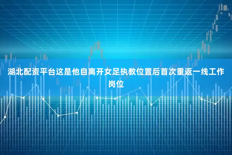 湖北配资平台这是他自离开女足执教位置后首次重返一线工作岗位