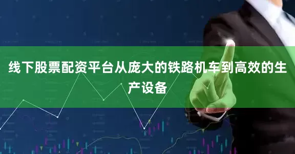 线下股票配资平台从庞大的铁路机车到高效的生产设备