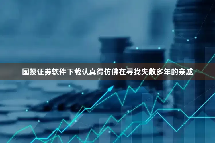 国投证券软件下载认真得仿佛在寻找失散多年的亲戚